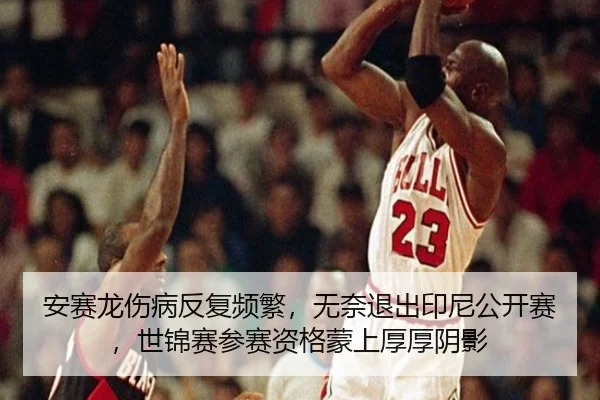 安赛龙伤病反复频繁，无奈退出印尼公开赛，世锦赛参赛资格蒙上厚厚阴影